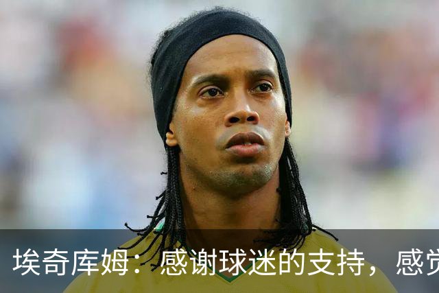 埃奇库姆：感谢球迷的支持，感觉团结和温暖